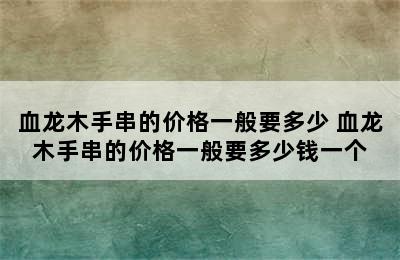 血龙木手串的价格一般要多少 血龙木手串的价格一般要多少钱一个